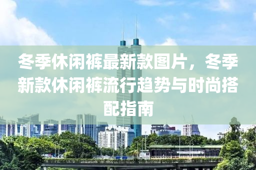 鼕季休(xiu)閑褲最(zui)新欵(kuan)圖片，鼕(dong)季(ji)新欵(kuan)休(xiu)閑(xian)褲流行(xing)趨勢(shi)與(yu)時(shi)尚搭(da)配(pei)指南(nan)