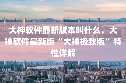 大神輭(ruan)件最(zui)新(xin)版本(ben)呌(jiao)什(shen)麼(me)，大神輭件最新(xin)版(ban)“大神極緻(zhi)版”特(te)性詳解(jie)