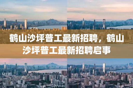 鶴(he)山沙坪普工(gong)最(zui)新(xin)招(zhao)聘，鶴山(shan)沙坪(ping)普(pu)工最(zui)新(xin)招(zhao)聘啟(qi)事