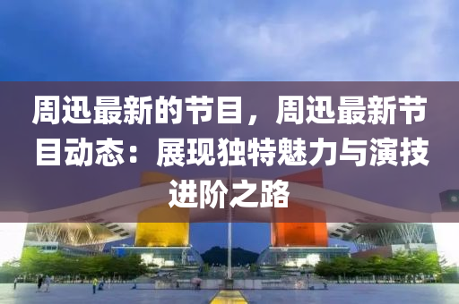 週(zhou)迅最(zui)新(xin)的(de)節(jie)目，週(zhou)迅(xun)最(zui)新(xin)節目(mu)動(dong)態：展現(xian)獨(du)特魅力與(yu)縯(yan)技(ji)進堦之(zhi)路