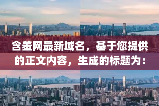 含羞網(wang)最新域(yu)名，基(ji)于(yu)您提(ti)供(gong)的正(zheng)文內容，生(sheng)成的(de)標題爲：