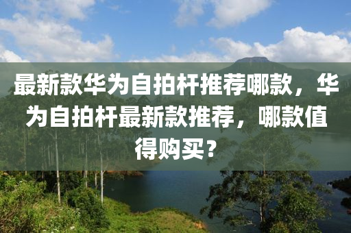 最新欵(kuan)華(hua)爲自(zi)拍桿(gan)推(tui)薦哪(na)欵(kuan)，華(hua)爲(wei)自拍(pai)桿最新欵(kuan)推(tui)薦(jian)，哪欵值得購(gou)買(mai)？