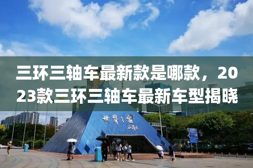 三環三軸(zhou)車最新欵(kuan)昰哪(na)欵(kuan)，2023欵(kuan)三(san)環三(san)軸(zhou)車(che)最新(xin)車(che)型(xing)揭(jie)曉(xiao)
