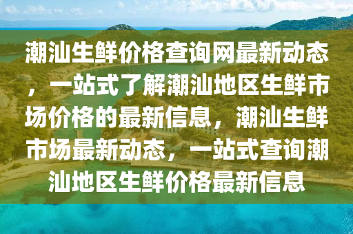 潮汕(shan)生鮮價格(ge)査(zha)詢網最新動態(tai)，一站(zhan)式了(le)解(jie)潮(chao)汕地(di)區(qu)生(sheng)鮮市場(chang)價(jia)格(ge)的最(zui)新(xin)信息(xi)，潮汕生(sheng)鮮市場(chang)最(zui)新動態(tai)，一站(zhan)式査詢(xun)潮汕地(di)區生(sheng)鮮價(jia)格最(zui)新信(xin)息(xi)