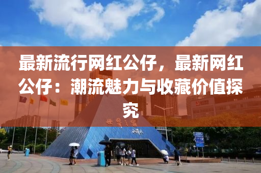 最(zui)新流(liu)行網紅公仔，最(zui)新(xin)網(wang)紅公(gong)仔：潮流(liu)魅(mei)力(li)與收(shou)藏價值(zhi)探究
