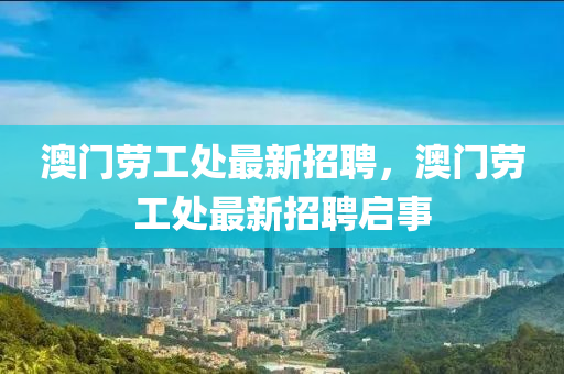 澳(ao)門(men)勞(lao)工(gong)處最新招(zhao)聘(pin)，澳(ao)門勞(lao)工(gong)處最(zui)新招聘(pin)啟(qi)事(shi)