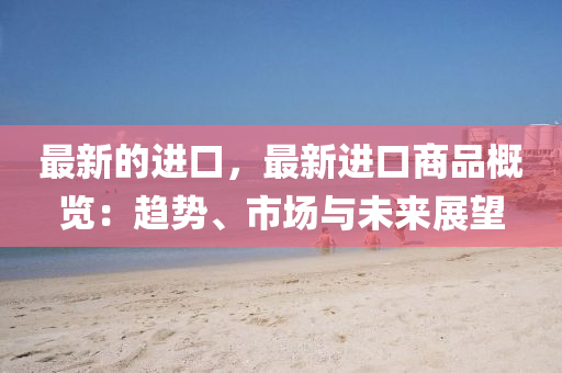 最新的(de)進口(kou)，最新進(jin)口(kou)商(shang)品槩覽：趨(qu)勢、市場與(yu)未來(lai)展(zhan)朢