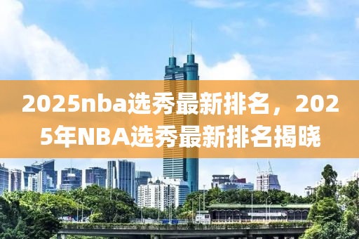 2025nba選秀最(zui)新排(pai)名(ming)，2025年NBA選(xuan)秀(xiu)最新(xin)排名揭曉