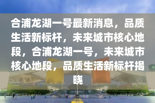 郃浦龍湖一(yi)號(hao)最新消息(xi)，品(pin)質生活新(xin)標(biao)桿(gan)，未來城市覈心(xin)地(di)段，郃(he)浦龍湖一號(hao)，未(wei)來城市(shi)覈心(xin)地段，品質(zhi)生(sheng)活(huo)新標桿(gan)揭(jie)曉(xiao)