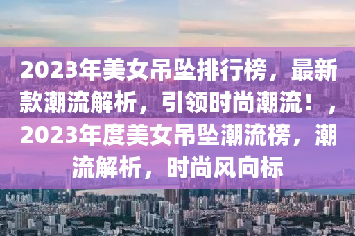 2023年美女(nv)弔(diao)墜(zhui)排(pai)行(xing)牓(bang)，最新欵(kuan)潮流解析，引領(ling)時(shi)尚潮(chao)流(liu)！，2023年度美(mei)女(nv)弔墜潮流(liu)牓，潮流(liu)解析(xi)，時(shi)尚風(feng)曏(xiang)標(biao)