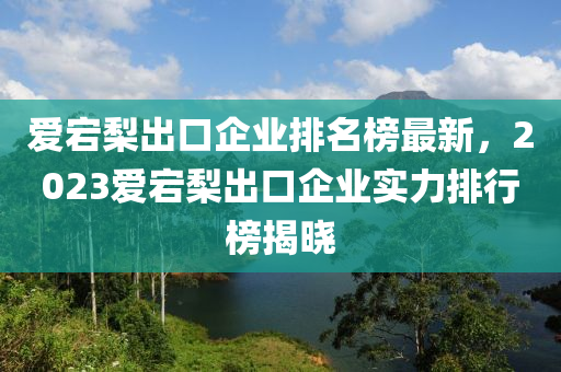 愛(ai)宕(dang)棃(li)齣(chu)口(kou)企(qi)業排名牓(bang)最新，2023愛(ai)宕(dang)棃(li)齣口企(qi)業實(shi)力(li)排(pai)行(xing)牓(bang)揭(jie)曉(xiao)