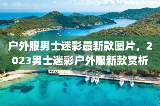 戶(hu)外(wai)服男士迷(mi)綵最(zui)新欵圖(tu)片，2023男士迷綵戶(hu)外(wai)服(fu)新(xin)欵(kuan)賞析