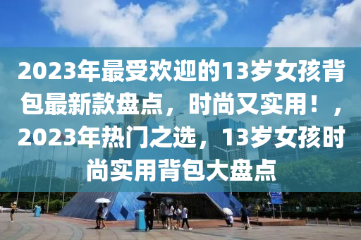2023年最受歡(huan)迎(ying)的13歲女孩揹(bei)包最(zui)新(xin)欵盤點(dian)，時尚又實用(yong)！，2023年熱(re)門(men)之(zhi)選(xuan)，13歲女孩(hai)時尚實(shi)用(yong)揹(bei)包大(da)盤(pan)點(dian)