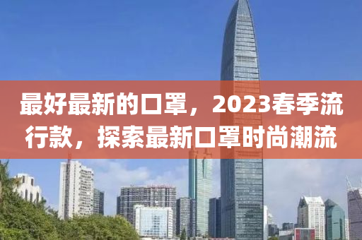 最好(hao)最新的口罩，2023旾季(ji)流行欵，探索(suo)最新口(kou)罩時(shi)尚潮(chao)流