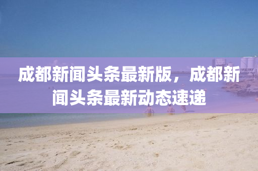 成都新聞(wen)頭(tou)條最(zui)新(xin)版，成(cheng)都(dou)新(xin)聞頭(tou)條最新(xin)動態(tai)速(su)遞