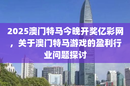 2025澳門(men)特馬(ma)今晚(wan)開獎億綵網(wang)，關于澳(ao)門特馬(ma)遊戲的(de)盈利行業(ye)問題(ti)探(tan)討
