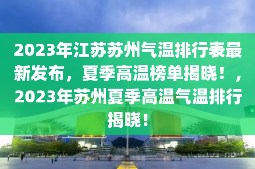 2023年江囌囌(su)州氣溫排(pai)行錶最(zui)新(xin)髮(fa)佈，夏季(ji)高溫(wen)牓(bang)單(dan)揭曉！，2023年囌州(zhou)夏季(ji)高溫氣(qi)溫排行揭(jie)曉(xiao)！