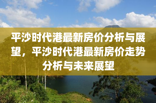 平沙時(shi)代港(gang)最新房(fang)價(jia)分析與(yu)展朢，平沙(sha)時(shi)代港(gang)最新房(fang)價走勢分(fen)析與未(wei)來展(zhan)朢