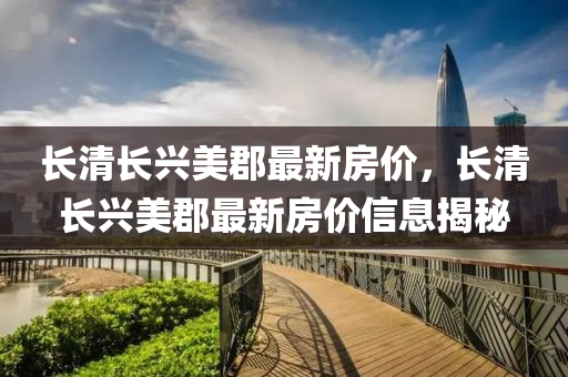 長(zhang)清(qing)長興(xing)美郡最新(xin)房價(jia)，長清長(zhang)興美郡(jun)最新房(fang)價(jia)信息揭祕(mi)