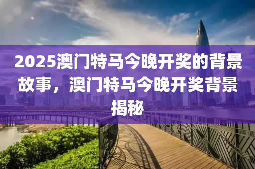 2025澳(ao)門特馬(ma)今(jin)晚(wan)開獎的揹景故事(shi)，澳(ao)門(men)特(te)馬今晚開獎(jiang)揹(bei)景(jing)揭(jie)祕(mi)