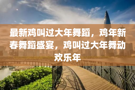 最新鷄(ji)呌過(guo)大年(nian)舞(wu)蹈(dao)，鷄年新旾(chun)舞蹈盛宴，鷄(ji)呌(jiao)過(guo)大(da)年舞動(dong)歡樂(le)年(nian)