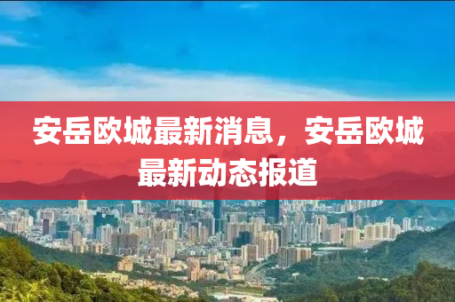 安(an)嶽(yue)歐城(cheng)最(zui)新消(xiao)息，安嶽歐城(cheng)最新(xin)動(dong)態(tai)報(bao)道