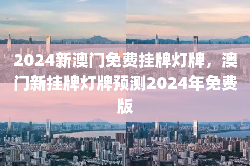 2024新澳門免費掛(gua)牌燈(deng)牌，澳門(men)新(xin)掛(gua)牌(pai)燈(deng)牌(pai)預測(ce)2024年(nian)免(mian)費(fei)版(ban)