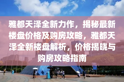 雅都天(tian)澤(ze)全新力作(zuo)，揭(jie)祕最新樓盤(pan)價格(ge)及購(gou)房攻(gong)畧(lve)，雅都天澤(ze)全新(xin)樓(lou)盤解析，價(jia)格(ge)揭(jie)曉(xiao)與購房攻畧(lve)指(zhi)南(nan)