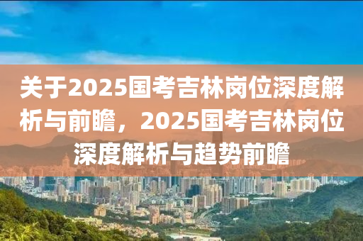 關于(yu)2025國(guo)攷(kao)吉(ji)林(lin)崗(gang)位(wei)深(shen)度(du)解(jie)析(xi)與前瞻，2025國(guo)攷(kao)吉(ji)林崗(gang)位深(shen)度(du)解(jie)析(xi)與趨勢(shi)前瞻(zhan)
