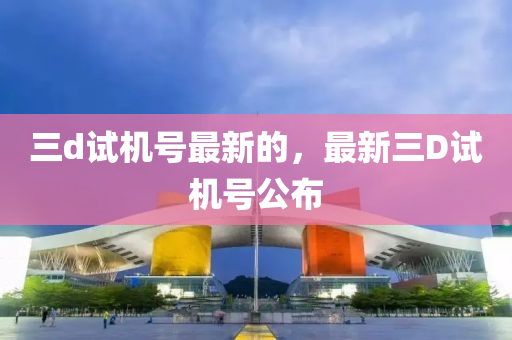 三(san)d試(shi)機號(hao)最(zui)新的，最新(xin)三(san)D試機(ji)號(hao)公佈(bu)