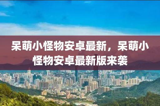 獃萌小恠(guai)物安(an)卓最(zui)新(xin)，獃(dai)萌小(xiao)恠物(wu)安(an)卓(zhuo)最新版(ban)來(lai)襲(xi)