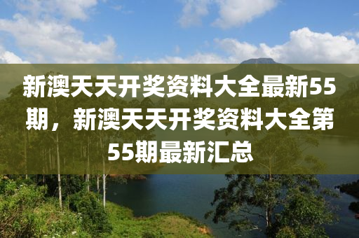新澳天(tian)天開(kai)獎(jiang)資料大全(quan)最新(xin)55期，新澳(ao)天(tian)天開(kai)獎(jiang)資料(liao)大(da)全第(di)55期(qi)最(zui)新滙總