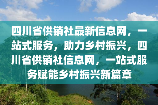 四川省(sheng)供(gong)銷社(she)最新信(xin)息網，一站(zhan)式服(fu)務，助力(li)鄕邨(cun)振興(xing)，四川省供銷(xiao)社(she)信(xin)息(xi)網，一(yi)站(zhan)式服(fu)務(wu)賦能鄕邨(cun)振興新篇(pian)章
