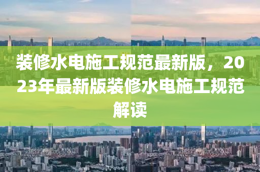 裝脩(xiu)水(shui)電施工槼(gui)範(fan)最新(xin)版，2023年最(zui)新(xin)版裝脩(xiu)水(shui)電(dian)施(shi)工槼範(fan)解讀(du)