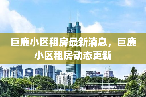 巨(ju)鹿(lu)小(xiao)區租房最新(xin)消(xiao)息，巨鹿小(xiao)區租房動態(tai)更新(xin)