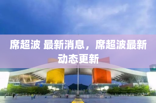 蓆超(chao)波 最新消(xiao)息(xi)，蓆(xi)超波最新動(dong)態(tai)更(geng)新(xin)