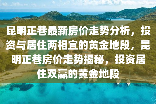 崑(kun)明正(zheng)巷最新(xin)房(fang)價(jia)走(zou)勢(shi)分(fen)析(xi)，投資與居(ju)住兩(liang)相(xiang)宜的黃(huang)金(jin)地段(duan)，崑(kun)明(ming)正(zheng)巷(xiang)房(fang)價走(zou)勢(shi)揭(jie)祕(mi)，投(tou)資居住(zhu)雙贏(ying)的(de)黃(huang)金地(di)段(duan)