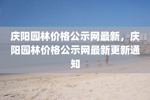 慶(qing)陽(yang)園(yuan)林(lin)價格(ge)公(gong)示(shi)網最(zui)新(xin)，慶(qing)陽(yang)園(yuan)林(lin)價(jia)格(ge)公示(shi)網最(zui)新(xin)更(geng)新(xin)通(tong)知(zhi)