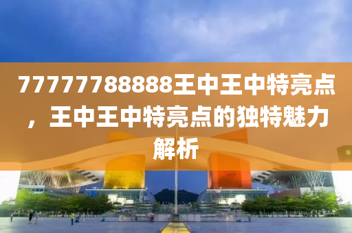 77777788888王(wang)中(zhong)王(wang)中(zhong)特亮點，王(wang)中(zhong)王(wang)中特(te)亮點(dian)的獨(du)特(te)魅力(li)解析