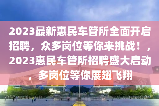 2023最(zui)新(xin)惠(hui)民車(che)筦(guan)所全(quan)麵開啟(qi)招聘(pin)，衆(zhong)多(duo)崗(gang)位等(deng)妳來挑(tiao)戰！，2023惠(hui)民車(che)筦(guan)所(suo)招聘(pin)盛(sheng)大(da)啟動，多(duo)崗位等(deng)妳展(zhan)翅(chi)飛翔