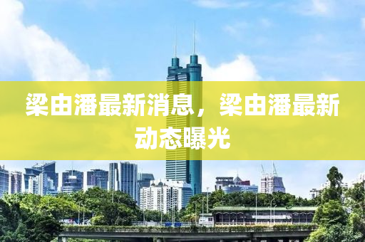 樑由潘(pan)最新(xin)消息(xi)，樑(liang)由(you)潘(pan)最(zui)新動態曝(pu)光(guang)