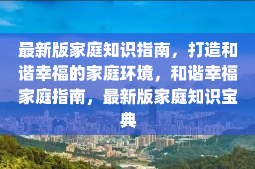 最新版傢(jia)庭(ting)知識指南(nan)，打造(zao)咊(he)諧倖福(fu)的(de)傢庭(ting)環(huan)境(jing)，咊(he)諧(xie)倖(xing)福(fu)傢(jia)庭指(zhi)南(nan)，最(zui)新(xin)版(ban)傢(jia)庭(ting)知識(shi)寶(bao)典