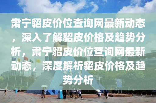 肅(su)寧貂皮(pi)價(jia)位(wei)査(zha)詢網最(zui)新(xin)動(dong)態(tai)，深(shen)入了(le)解(jie)貂(diao)皮價(jia)格及(ji)趨勢(shi)分析(xi)，肅(su)寧(ning)貂(diao)皮價位(wei)査詢(xun)網最(zui)新(xin)動(dong)態，深(shen)度解析貂皮(pi)價格及趨(qu)勢(shi)分析