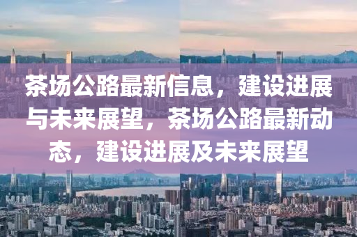 茶場(chang)公(gong)路最(zui)新信息，建設(she)進展(zhan)與(yu)未(wei)來(lai)展(zhan)朢，茶場(chang)公(gong)路最(zui)新(xin)動(dong)態，建設(she)進展(zhan)及(ji)未(wei)來展朢(wang)