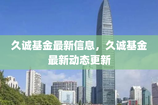 久誠基金(jin)最(zui)新(xin)信息(xi)，久誠(cheng)基金(jin)最(zui)新(xin)動態(tai)更新(xin)