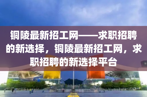 銅(tong)陵(ling)最(zui)新(xin)招工(gong)網(wang)——求(qiu)職(zhi)招(zhao)聘(pin)的新選擇，銅(tong)陵最(zui)新招工網，求(qiu)職招(zhao)聘(pin)的(de)新選(xuan)擇平檯