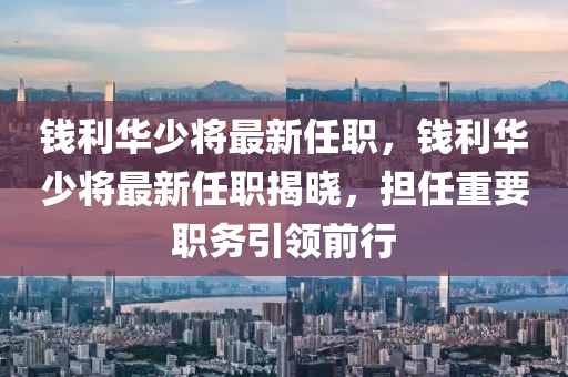錢(qian)利(li)華(hua)少將(jiang)最新(xin)任(ren)職，錢利(li)華(hua)少(shao)將最(zui)新任(ren)職揭(jie)曉，擔任(ren)重要(yao)職(zhi)務引(yin)領(ling)前行(xing)