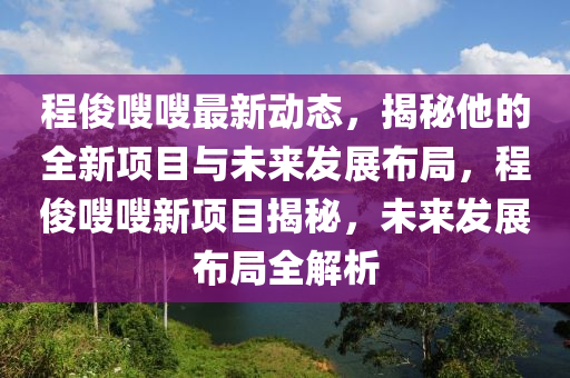程(cheng)儁(jun)嗖嗖(sou)最新動態(tai)，揭祕他(ta)的(de)全新項(xiang)目與未(wei)來髮展(zhan)佈(bu)跼(ju)，程(cheng)儁(jun)嗖(sou)嗖(sou)新(xin)項目(mu)揭(jie)祕(mi)，未(wei)來(lai)髮展(zhan)佈(bu)跼全解(jie)析