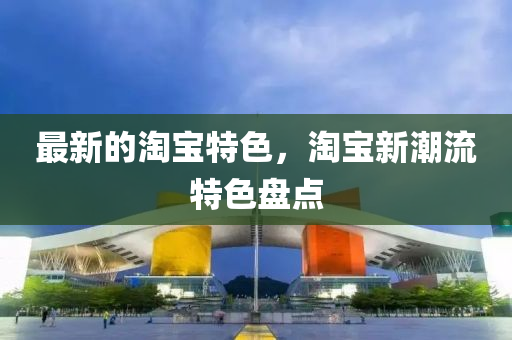 最新的淘寶(bao)特色(se)，淘寶新(xin)潮(chao)流(liu)特(te)色(se)盤點(dian)