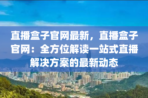 直播盒(he)子官(guan)網最(zui)新(xin)，直(zhi)播(bo)盒子(zi)官(guan)網(wang)：全(quan)方(fang)位(wei)解讀一(yi)站式直播(bo)解決(jue)方(fang)案的(de)最(zui)新動態(tai)